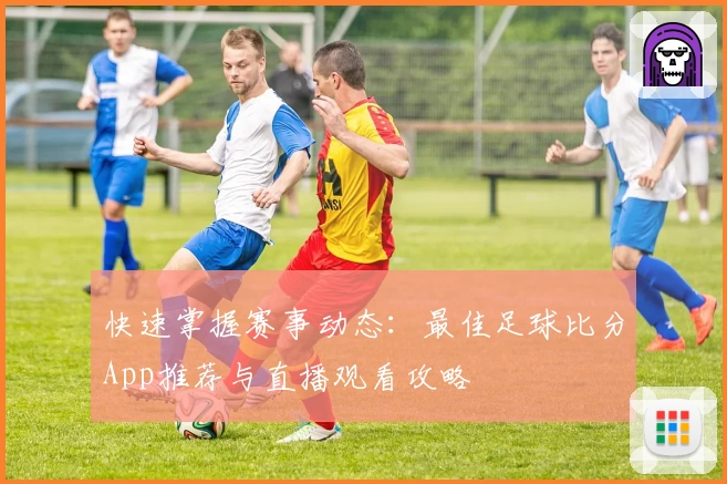 快速掌握赛事动态:最佳足球比分App推荐与直播观看攻略