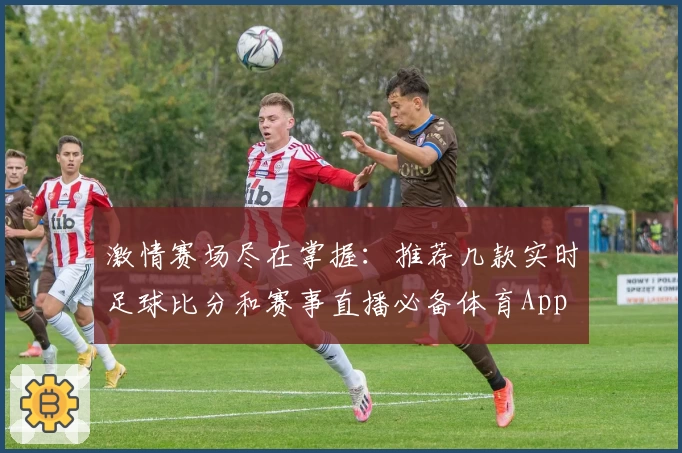 激情赛场尽在掌握:推荐几款实时足球比分和赛事直播必备体育App