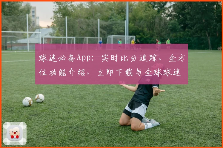 球迷必备App:实时比分追踪、全方位功能介绍,立即下载与全球球迷共狂欢