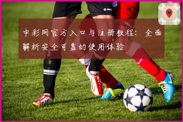 中彩网官方入口与注册教程：全面解析安全可靠的使用体验