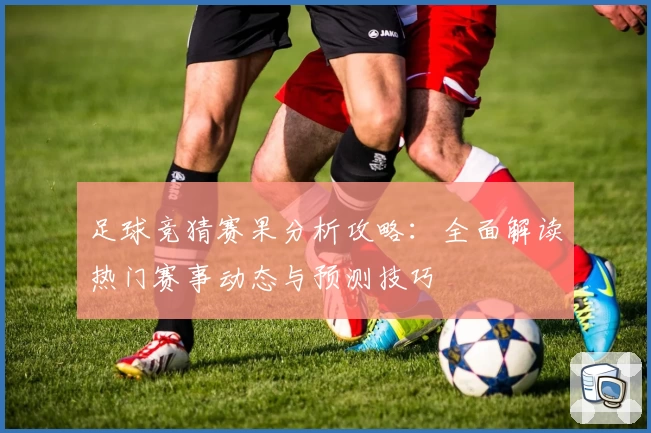 足球竞猜赛果分析攻略：全面解读热门赛事动态与预测技巧