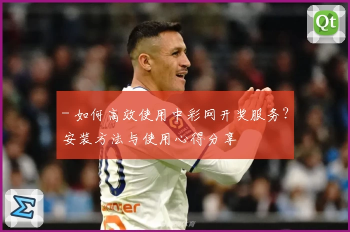 - 如何高效使用中彩网开奖服务？安装方法与使用心得分享