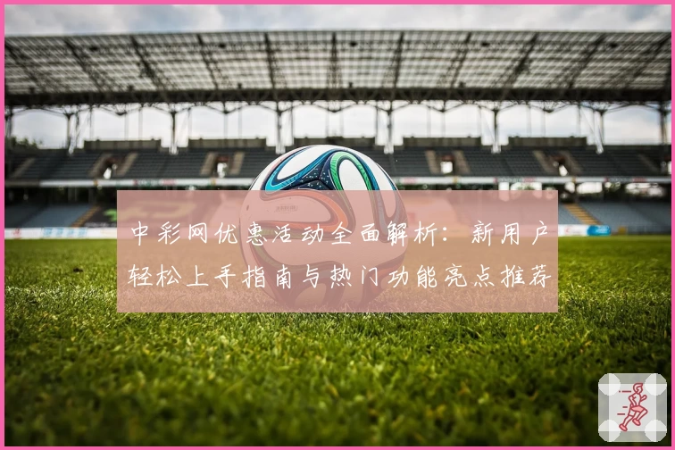中彩网优惠活动全面解析：新用户轻松上手指南与热门功能亮点推荐