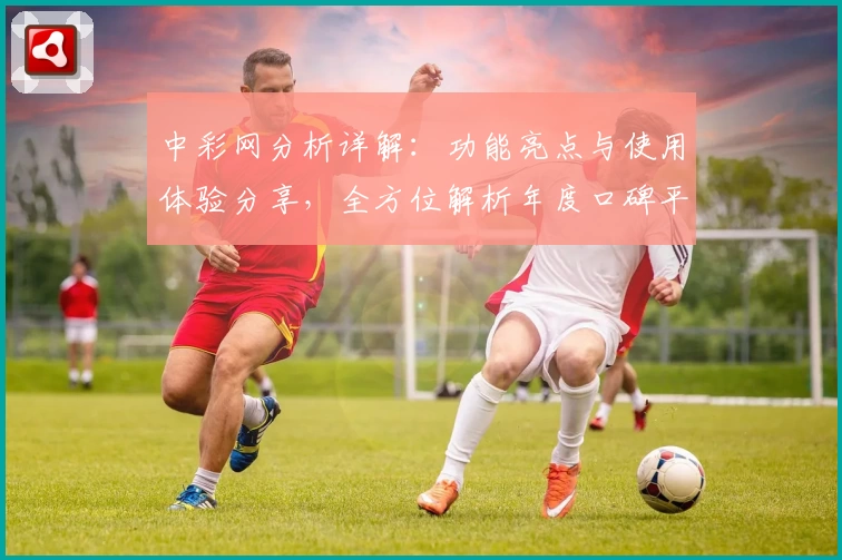 中彩网分析详解：功能亮点与使用体验分享，全方位解析年度口碑平台