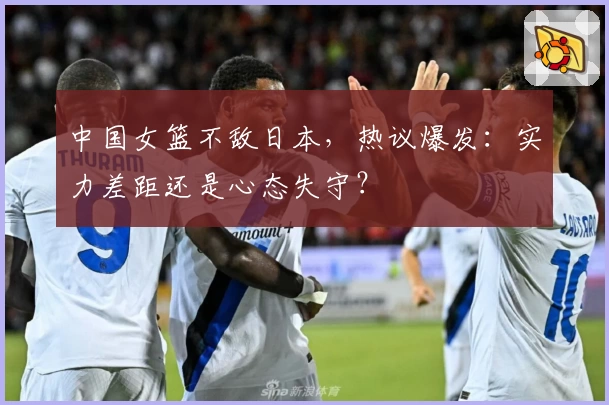 中国女篮不敌日本,热议爆发:实力差距还是心态失守?