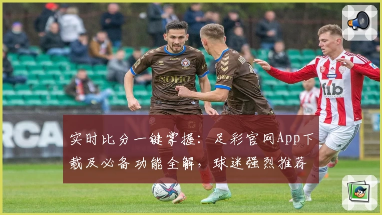 实时比分一键掌握:足彩官网App下载及必备功能全解,球迷强烈推荐
