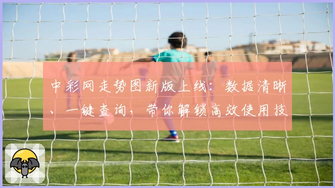 中彩网走势图新版上线：数据清晰、一键查询，带你解锁高效使用技巧