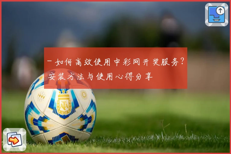 - 如何高效使用中彩网开奖服务？安装方法与使用心得分享