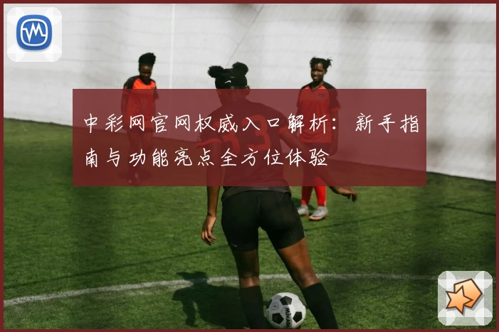中彩网官网权威入口解析：新手指南与功能亮点全方位体验