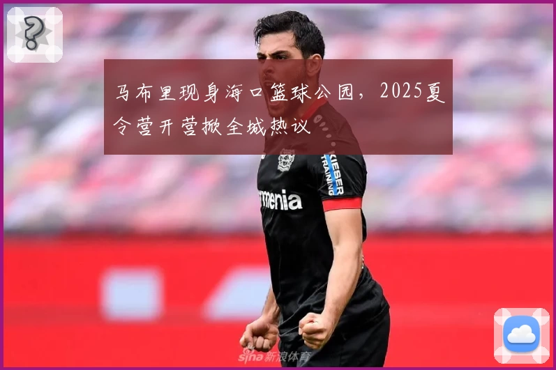 马布里现身海口篮球公园，2025夏令营开营掀全城热议