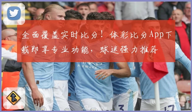 全面覆盖实时比分！体彩比分App下载即享专业功能，球迷强力推荐