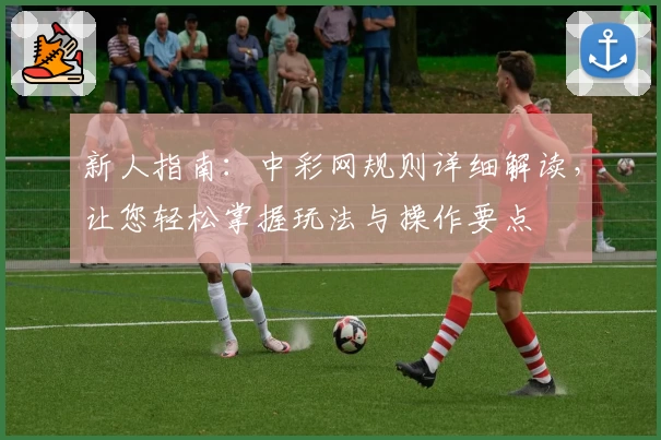 新人指南：中彩网规则详细解读，让您轻松掌握玩法与操作要点