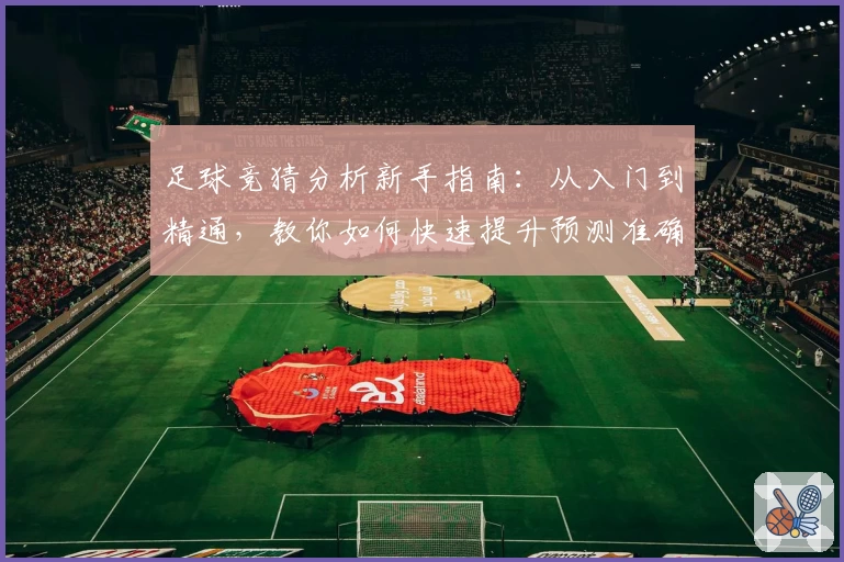 足球竞猜分析新手指南：从入门到精通，教你如何快速提升预测准确率