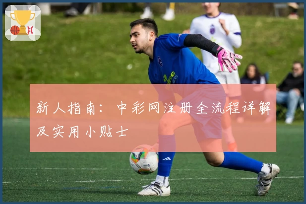 新人指南：中彩网注册全流程详解及实用小贴士