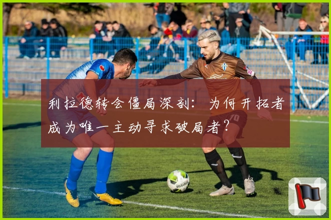 利拉德转会僵局深剖：为何开拓者成为唯一主动寻求破局者？